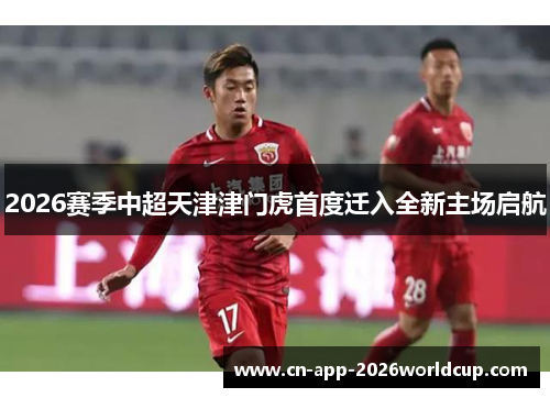 2026赛季中超天津津门虎首度迁入全新主场启航